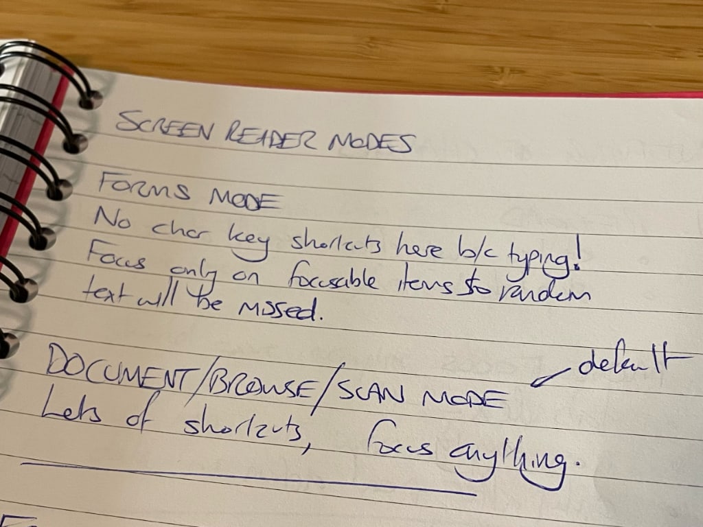 
Spiral bound notebook open to a page titled 'Screen reader modes'.
Below the title, handwritten text as follows.
Forms mode.
No char key shortcuts here b/c typing!
Focus only on focusable items so random text will be missed.
Document/Browse/Scan mode (default)
Lots of shortcuts, focus anything.