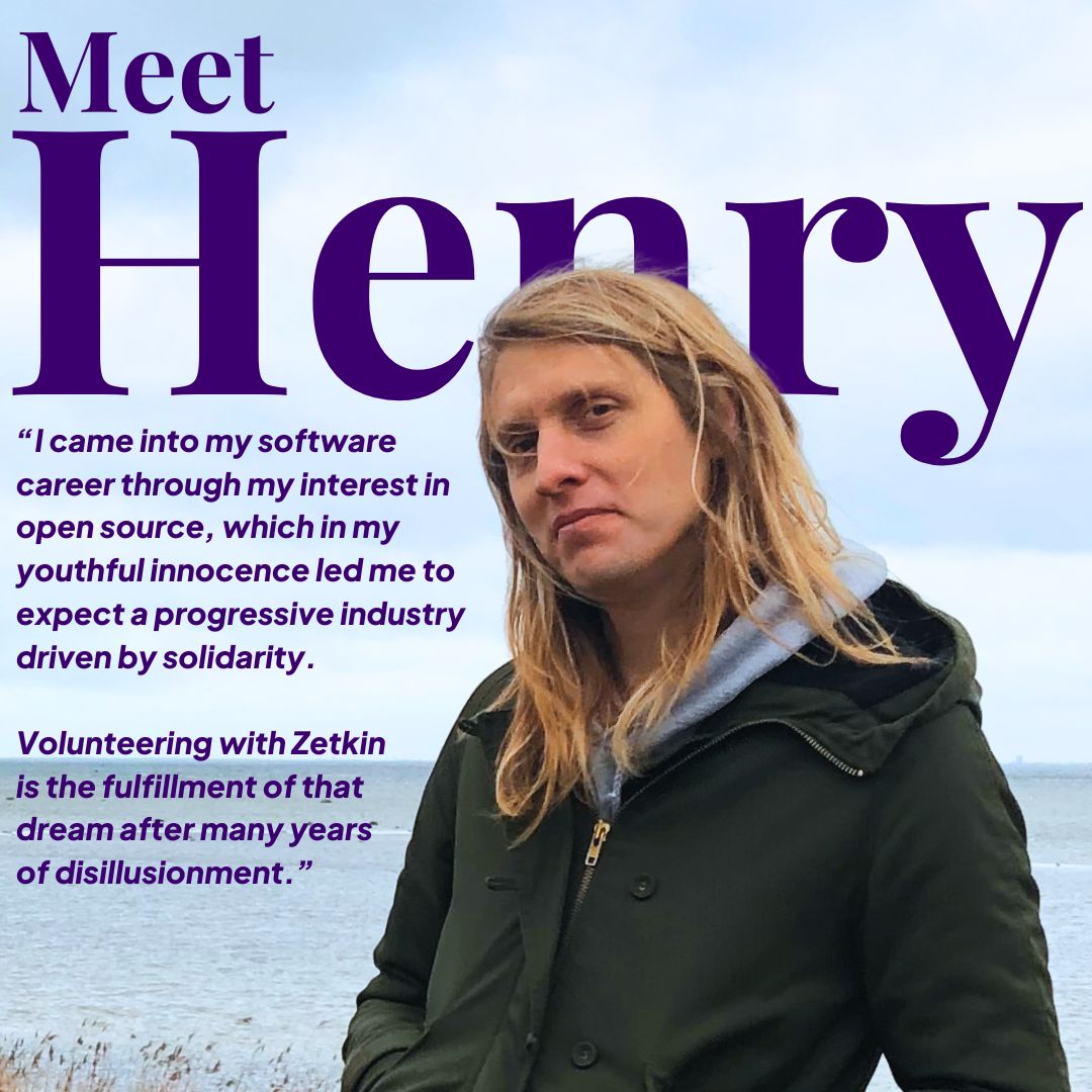 A person with long blonde hair stood smiling in a green coat with their back to the sea. The text reads “Meet Henry. I came into my software career through my interest in open source, which in my youthful innocence led me to expect a progressive industry driven by solidarity. Volunteering with Zetkin is the fulfillment of that dream after many years of disillusionment”