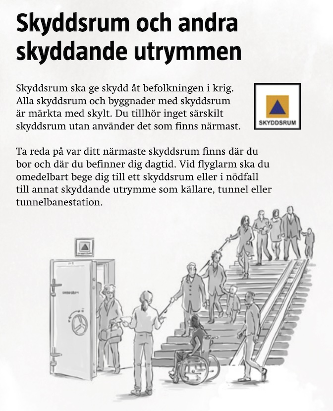 Skyddsrum och andra skyddande utrymmen.
Skyddsrum ska ge skydd ät befolkningen i krig.
Alla skyddsrum och byggnader med skyddsrum är märkta med skylt. Du tillhör inget särskilt skyddsrum utan anänder det som finns närmast.
Ta reda pä var ditt närmaste skyddsrum finns där du bor och där du befinner dig dagtid. Vid flyglarm ska du omedelbart bege dig till ett skyddsrum eller i nödfall till annat skyddande utrymme som källare, tunnel eller tunnelbanestation.