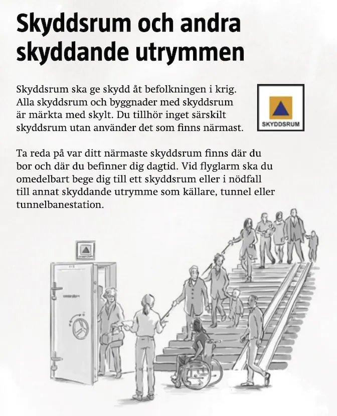 Skyddsrum och andra skyddande utrymmen. Skyddsrum ska ge skydd ät befolkningen i krig. Alla skyddsrum och byggnader med skyddsrum är märkta med skylt. Du tillhör inget särskilt skyddsrum utan anänder det som finns närmast. Ta reda pä var ditt närmaste skyddsrum finns där du bor och där du befinner dig dagtid. Vid flyglarm ska du omedelbart bege dig till ett skyddsrum eller i nödfall till annat skyddande utrymme som källare, tunnel eller tunnelbanestation.
