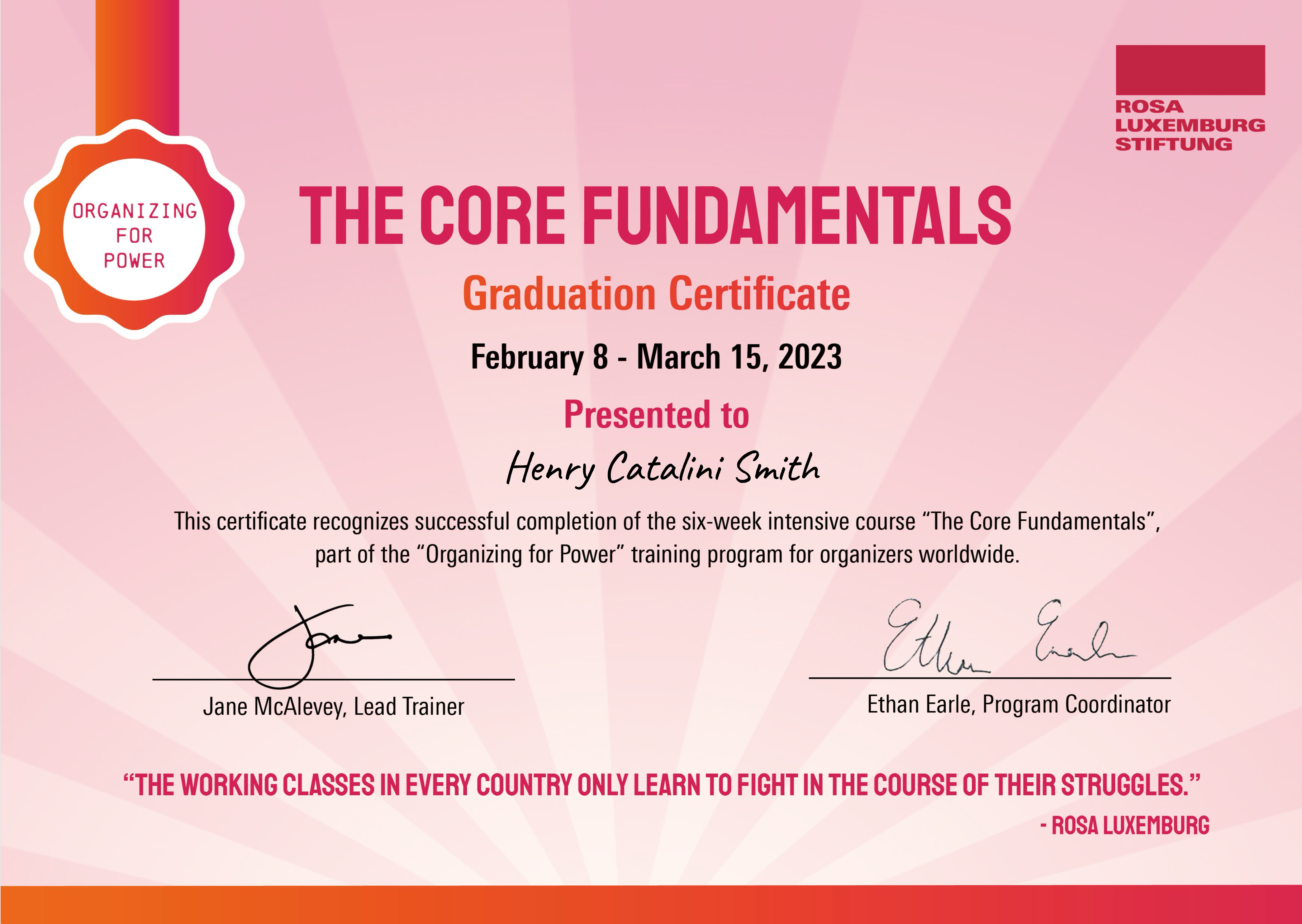 
      ORGANIZING FOR POWER
      THE CORE FUNDAMENTALS
      Graduation Certificate
      February 8 - March 15, 2023
      Presented to Henry Catalini Smith
      This certificate recognizes successful completion of the six-week intensive course 'The Core Fundamentals', part of the 'Organizing for Power' training program for organizers worldwide.
      Jane McAlevey, Lead Trainer
      Ethan Earle, Program Coordinator
      THE WORKING CLASSES IN EVERY COUNTRY ONLY LEARN TO FIGHT IN THE COURSE OF THEIR STRUGGLES. - ROSA LUXEMBURG
    