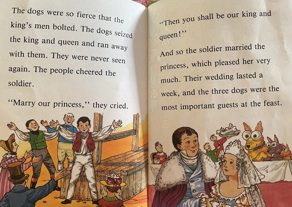 
  The dogs were so fierce that the king's men bolted.
  The dogs seized the king and queen and ran away with them.
  They were never seen again.
  The people cheered the soldier.
  'Marry our princess', they cried.
  'Then you shall be our king and queen!'
  And so the soldier married the princess, which pleased her very much.
  Their wedding lasted a week, and the three dogs were the most important guests at the feast.
 