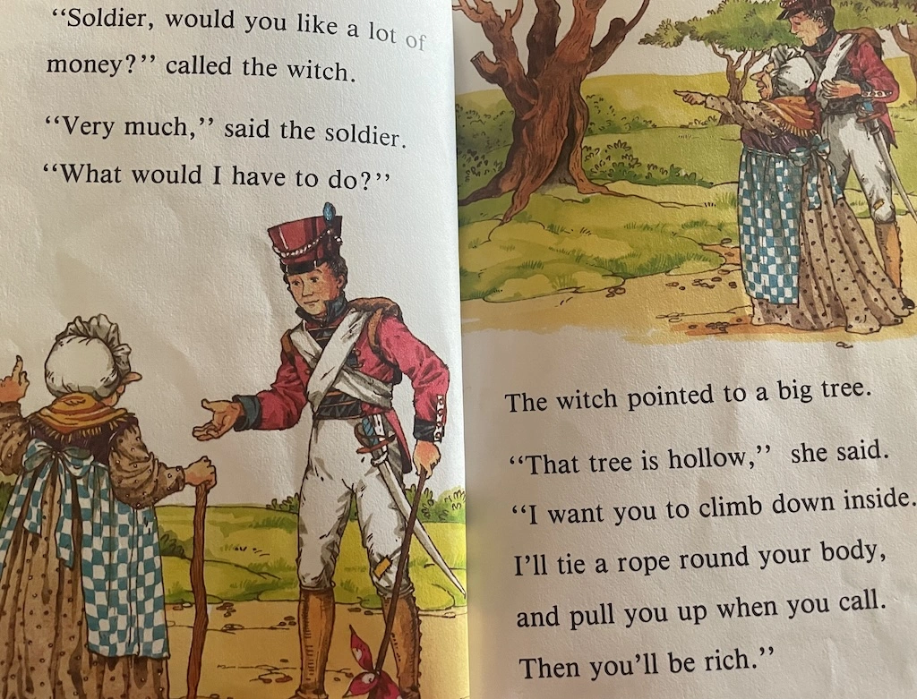    'Soldier, would you like a lot of money?', called the witch.   'Very much' said the solder, 'What would I have to do?'   The witch pointed to a big tree.   'That tree is hollow', she said.   'I want you to climb down inside. I'll tie a rope around your body and pull you up when you call. Then you'll be rich.'  