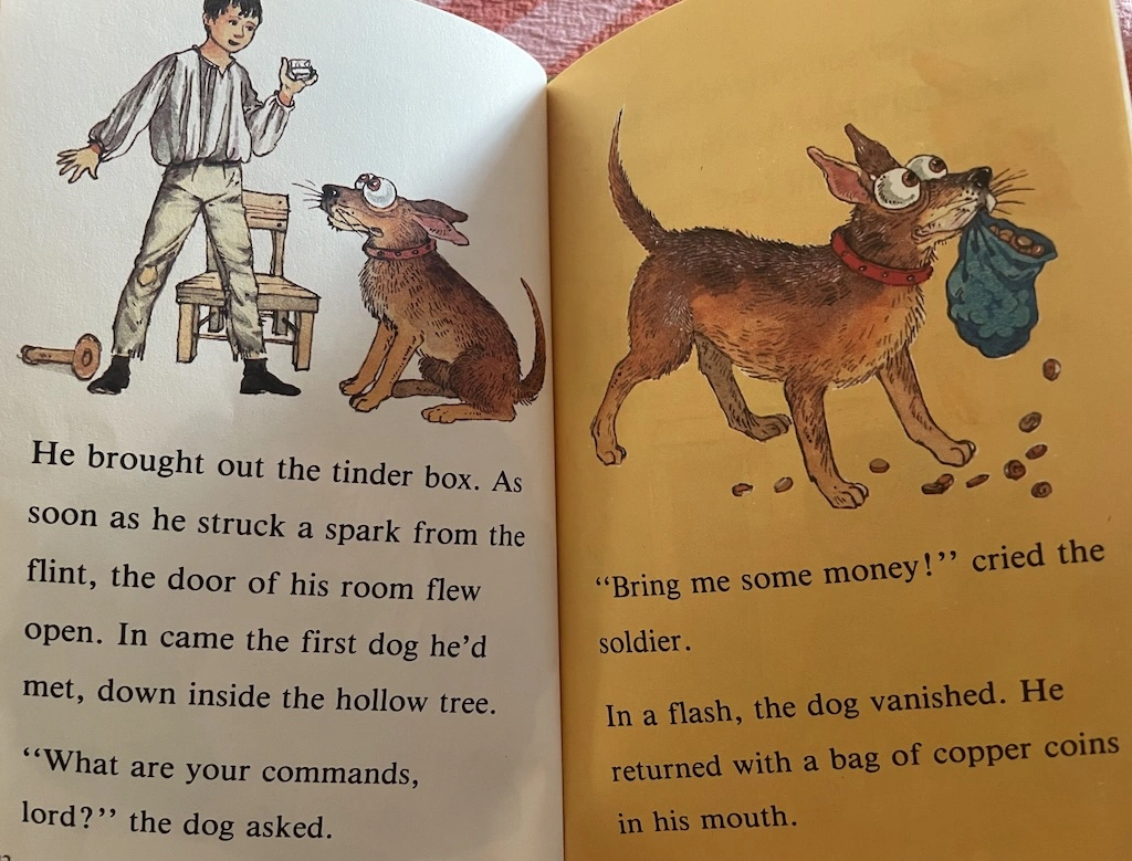 
  He brought out the tinder box.
  As soon as he struck a spark from the flint, the door of his room flew open.
  In came the first dog he'd met, down inside the hollow tree.
  'What are your commands, lord?' the dog asked.
  'Bring me some money!' cried the solder.
  In a flash the dog vanished.
  He returned with a bag of copper coins in his mouth.
 