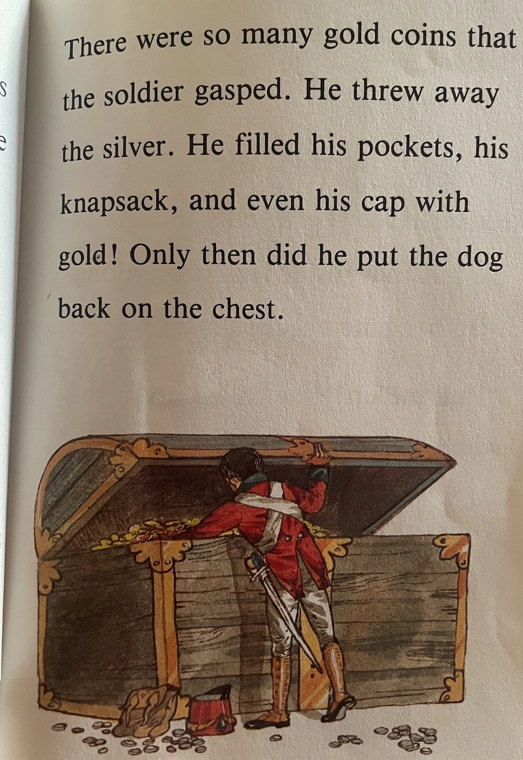    There were so many gold coins that the soldier gasped.   He threw away the silvrer.   He filled his pockets, his knapsack, and even his cap with gold!   Only then did he put the dog back on the chest.  