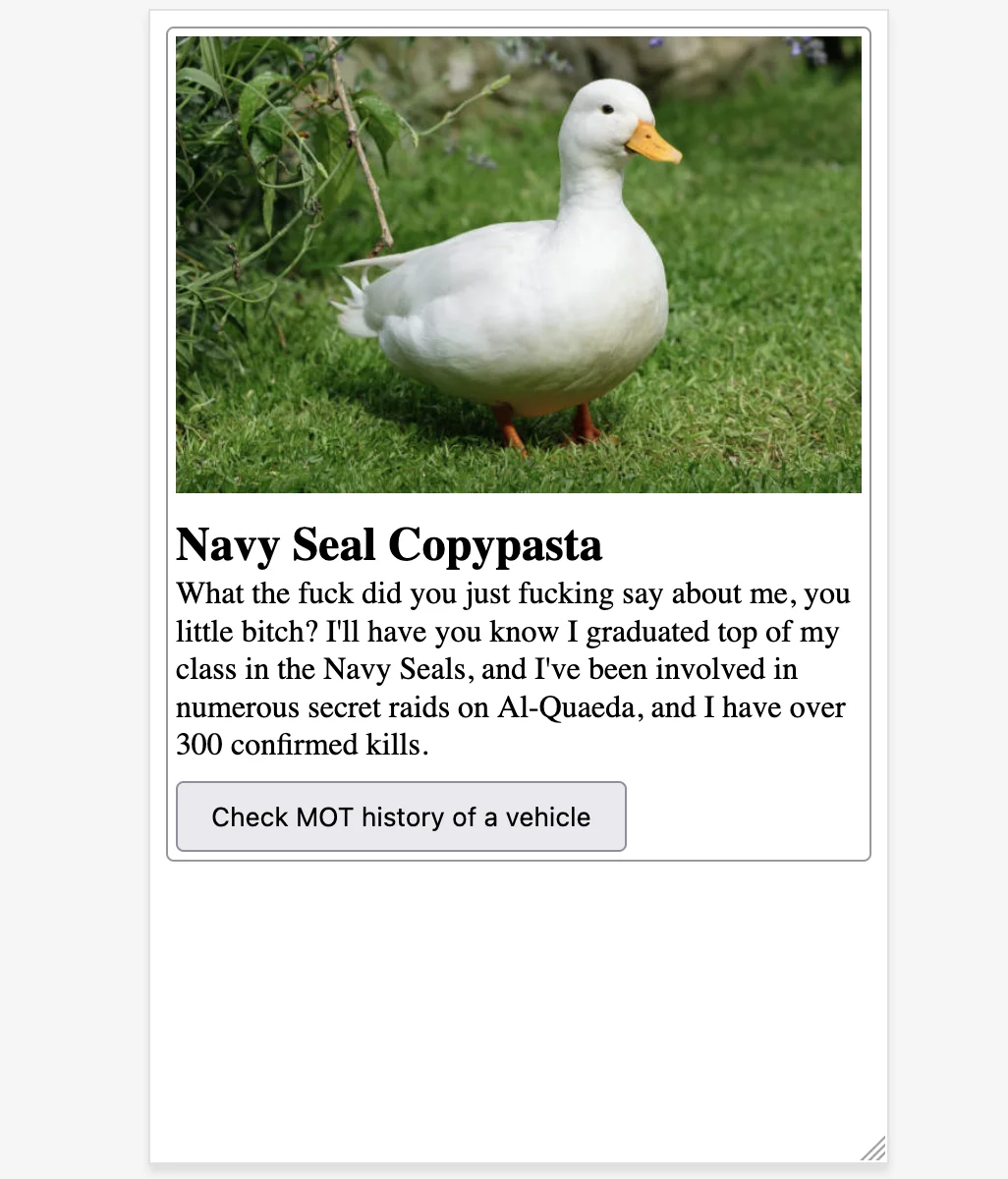 
    Duck photo.
    Heading reads 'Navy Seal Copypasta'.
    Paragraph reads 'What the fuck did you just fucking say about me, you little bitch? I'll have you know I graduated top of my class in the Navy Seals, and I've been involved in numerous secret raids on Al-Quaeda, and I have over 300 confirmed kills.'
    Button reads 'Check MOT history of a vehicle'
  